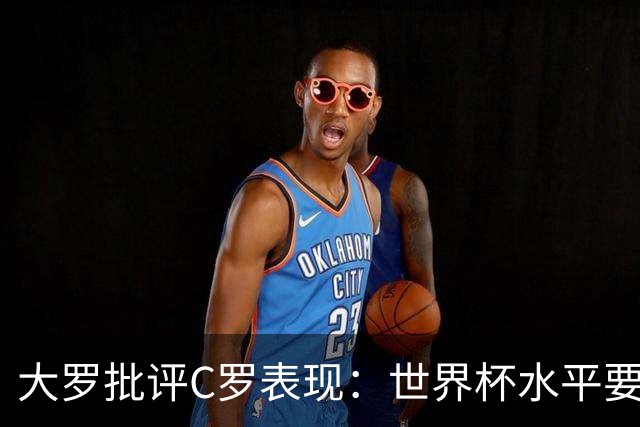 大罗批评C罗表现：世界杯水平要高得多 他身体已达到极限
