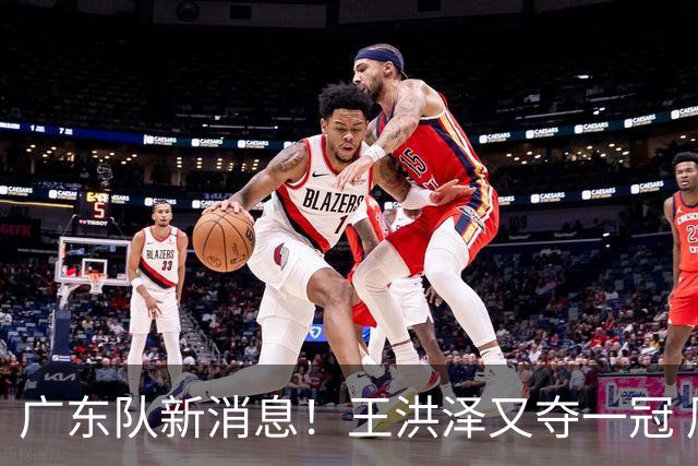 广东队新消息！王洪泽又夺一冠 周鹏回归宏远 徐杰不舍杜润旺离队