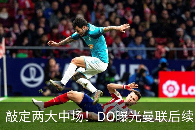 敲定两大中场！DO曝光曼联后续引援计划，6000万求购边卫暗藏变数