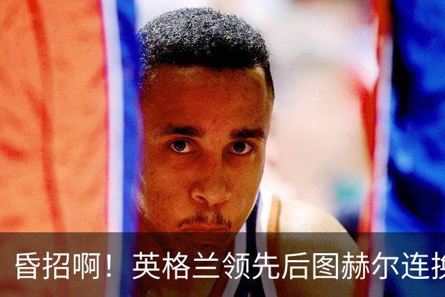 昏招啊！英格兰领先后图赫尔连换两后卫摆铁桶，最终被阿根廷逆转