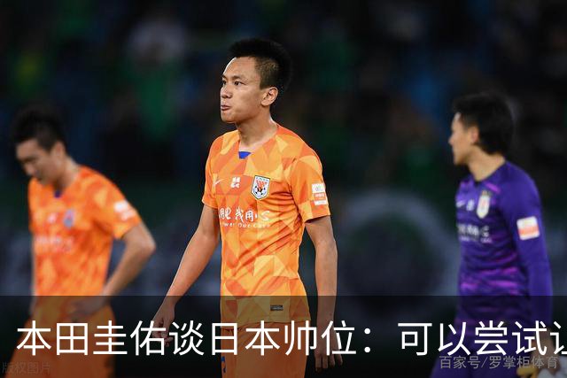 本田圭佑谈日本帅位：可以尝试让我执教1年 没拿到亚洲杯直接下课