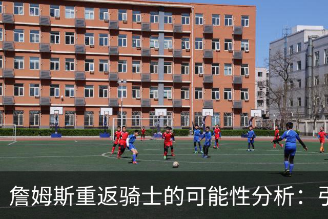 詹姆斯重返骑士的可能性分析：引援策略与球队未来