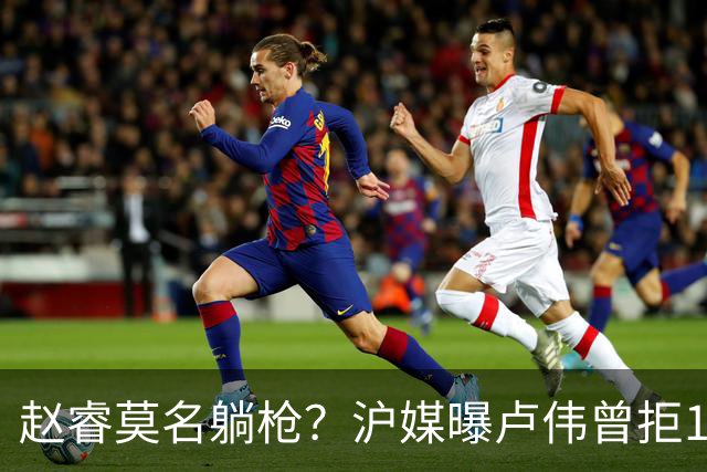 赵睿莫名躺枪？沪媒曝卢伟曾拒1国手，直指性格有问题，真是他？