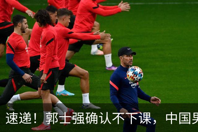 速递！郭士强确认不下课，中国男篮排名狂掉，休息一周重启集训